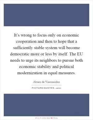 It’s wrong to focus only on economic cooperation and then to hope that a sufficiently stable system will become democratic more or less by itself. The EU needs to urge its neighbors to pursue both economic stability and political modernization in equal measures Picture Quote #1