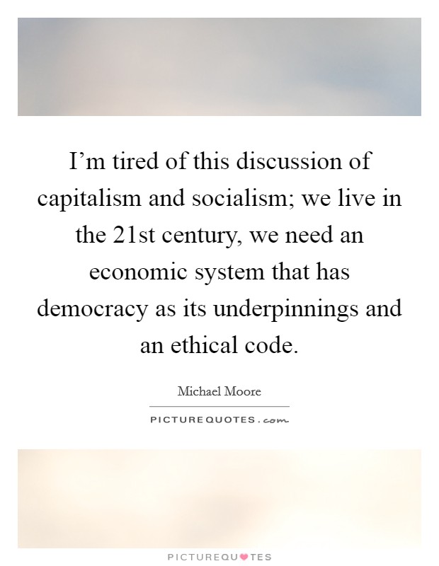 I'm tired of this discussion of capitalism and socialism; we live in the 21st century, we need an economic system that has democracy as its underpinnings and an ethical code. Picture Quote #1