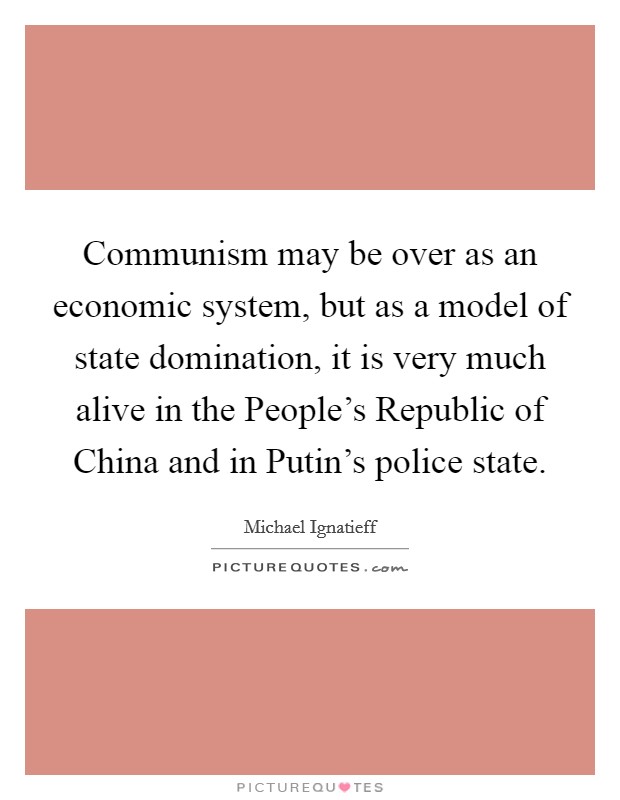 Communism may be over as an economic system, but as a model of state domination, it is very much alive in the People's Republic of China and in Putin's police state. Picture Quote #1