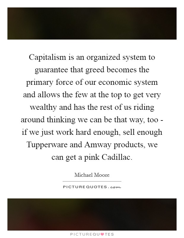 Capitalism is an organized system to guarantee that greed becomes the primary force of our economic system and allows the few at the top to get very wealthy and has the rest of us riding around thinking we can be that way, too - if we just work hard enough, sell enough Tupperware and Amway products, we can get a pink Cadillac. Picture Quote #1