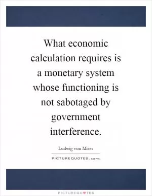 What economic calculation requires is a monetary system whose functioning is not sabotaged by government interference Picture Quote #1