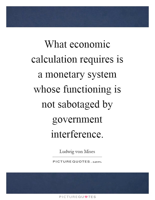 What economic calculation requires is a monetary system whose functioning is not sabotaged by government interference. Picture Quote #1