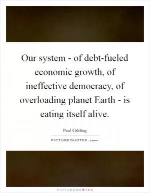 Our system - of debt-fueled economic growth, of ineffective democracy, of overloading planet Earth - is eating itself alive Picture Quote #1