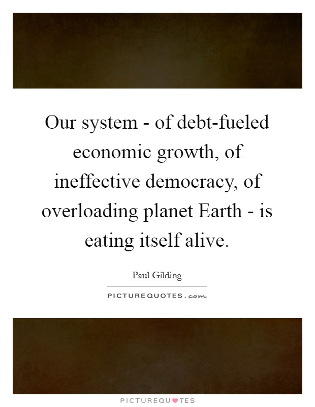 Our system - of debt-fueled economic growth, of ineffective democracy, of overloading planet Earth - is eating itself alive. Picture Quote #1