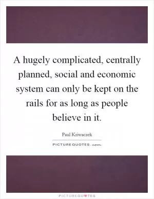 A hugely complicated, centrally planned, social and economic system can only be kept on the rails for as long as people believe in it Picture Quote #1