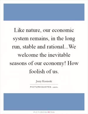Like nature, our economic system remains, in the long run, stable and rational...We welcome the inevitable seasons of our economy! How foolish of us Picture Quote #1