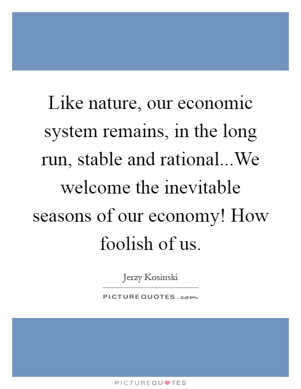 Like nature, our economic system remains, in the long run, stable and rational...We welcome the inevitable seasons of our economy! How foolish of us. Picture Quote #1