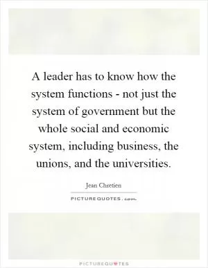 A leader has to know how the system functions - not just the system of government but the whole social and economic system, including business, the unions, and the universities Picture Quote #1