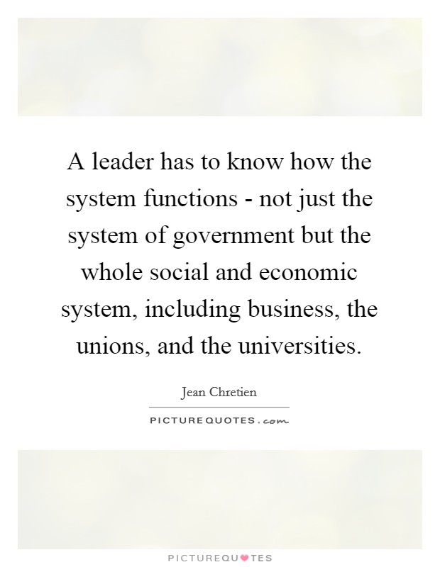 A leader has to know how the system functions - not just the system of government but the whole social and economic system, including business, the unions, and the universities. Picture Quote #1