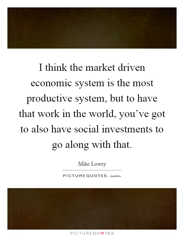 I think the market driven economic system is the most productive system, but to have that work in the world, you've got to also have social investments to go along with that. Picture Quote #1