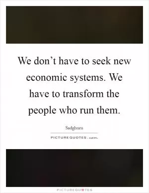 We don’t have to seek new economic systems. We have to transform the people who run them Picture Quote #1