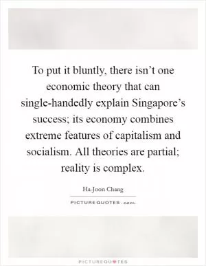 To put it bluntly, there isn’t one economic theory that can single-handedly explain Singapore’s success; its economy combines extreme features of capitalism and socialism. All theories are partial; reality is complex Picture Quote #1
