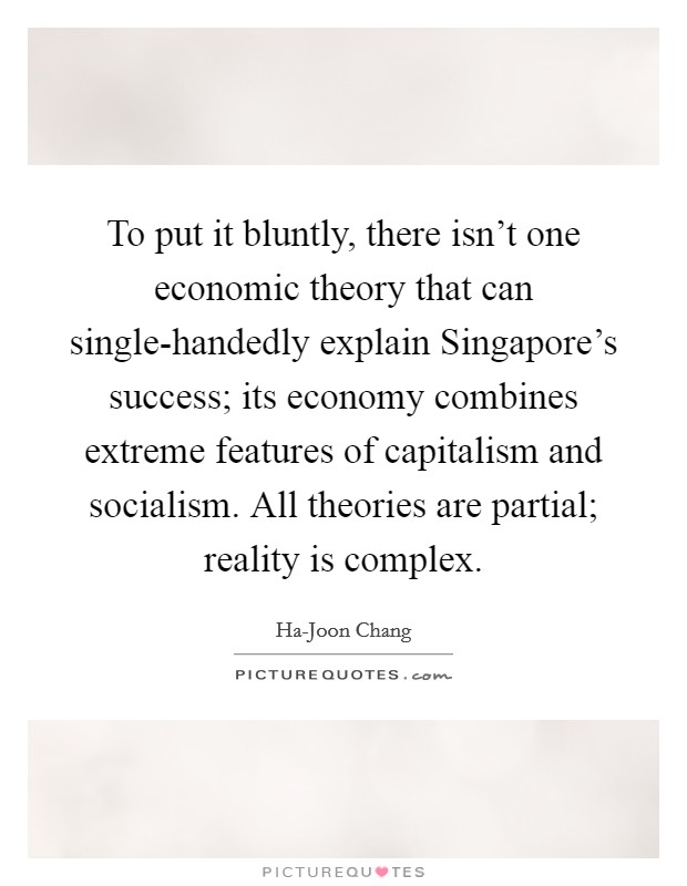 To put it bluntly, there isn't one economic theory that can single-handedly explain Singapore's success; its economy combines extreme features of capitalism and socialism. All theories are partial; reality is complex. Picture Quote #1