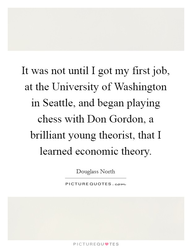 It was not until I got my first job, at the University of Washington in Seattle, and began playing chess with Don Gordon, a brilliant young theorist, that I learned economic theory. Picture Quote #1