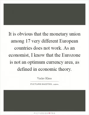 It is obvious that the monetary union among 17 very different European countries does not work. As an economist, I know that the Eurozone is not an optimum currency area, as defined in economic theory Picture Quote #1