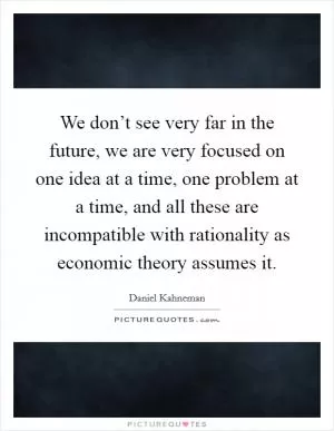 We don’t see very far in the future, we are very focused on one idea at a time, one problem at a time, and all these are incompatible with rationality as economic theory assumes it Picture Quote #1