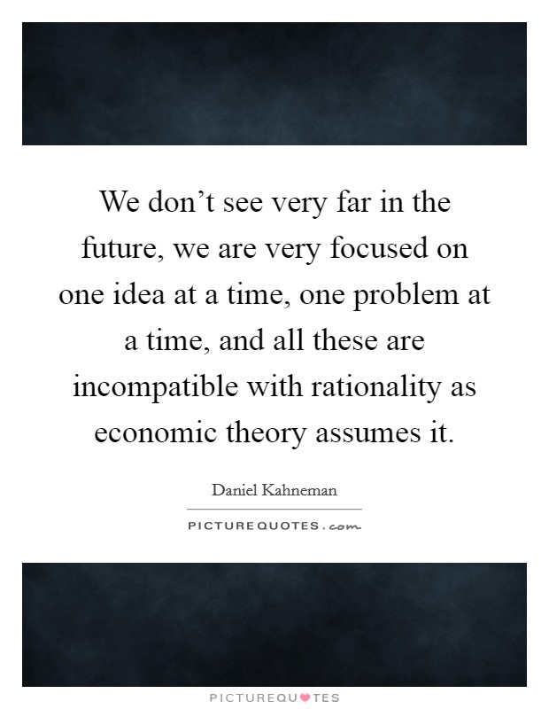 We don't see very far in the future, we are very focused on one idea at a time, one problem at a time, and all these are incompatible with rationality as economic theory assumes it. Picture Quote #1