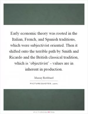 Early economic theory was rooted in the Italian, French, and Spanish traditions, which were subjectivist oriented. Then it shifted onto the terrible path by Smith and Ricardo and the British classical tradition, which is ‘objectivist’ - values are in inherent in production Picture Quote #1
