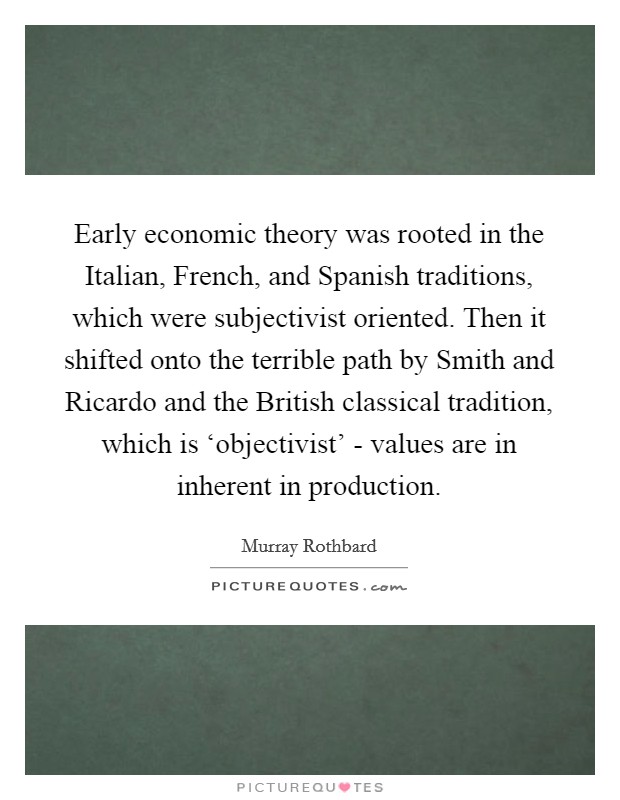 Early economic theory was rooted in the Italian, French, and Spanish traditions, which were subjectivist oriented. Then it shifted onto the terrible path by Smith and Ricardo and the British classical tradition, which is ‘objectivist' - values are in inherent in production. Picture Quote #1