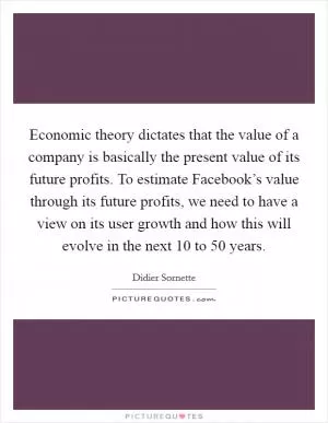 Economic theory dictates that the value of a company is basically the present value of its future profits. To estimate Facebook’s value through its future profits, we need to have a view on its user growth and how this will evolve in the next 10 to 50 years Picture Quote #1