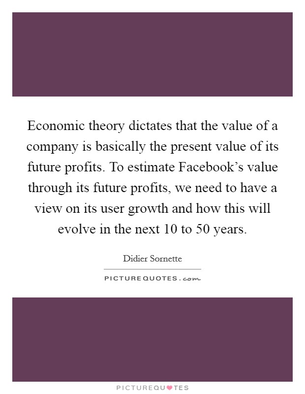 Economic theory dictates that the value of a company is basically the present value of its future profits. To estimate Facebook's value through its future profits, we need to have a view on its user growth and how this will evolve in the next 10 to 50 years. Picture Quote #1