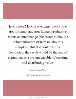 Every non-Marxist economic theory that treats human and non-human productive inputs as interchangeable assumes that the dehumanisation of human labour is complete. But if it could ever be completed, the result would be the end of capitalism as a system capable of creating and distributing value Picture Quote #1