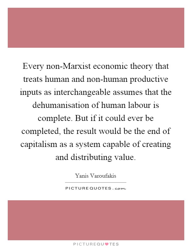 Every non-Marxist economic theory that treats human and non-human productive inputs as interchangeable assumes that the dehumanisation of human labour is complete. But if it could ever be completed, the result would be the end of capitalism as a system capable of creating and distributing value. Picture Quote #1