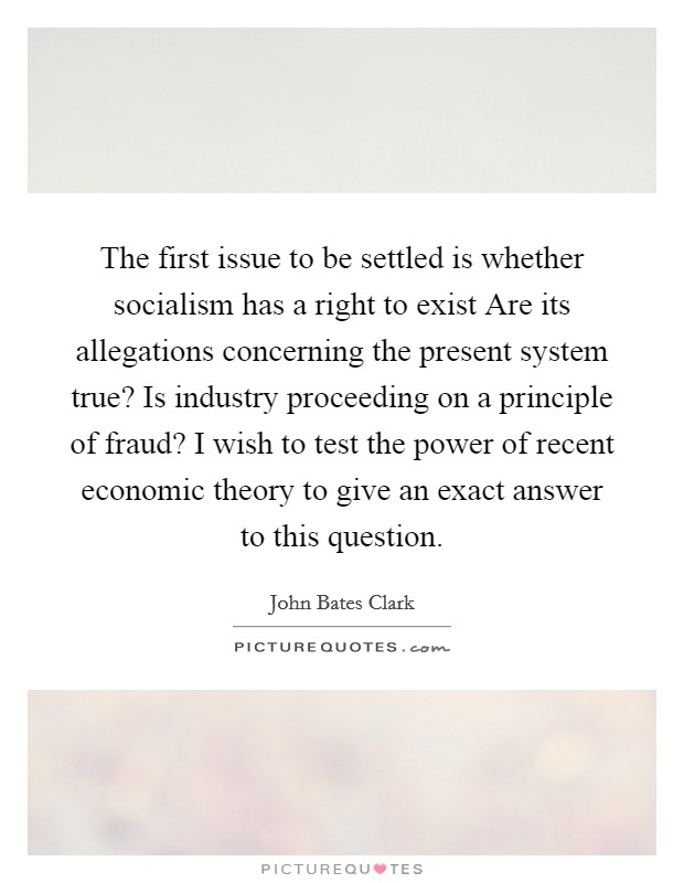 The first issue to be settled is whether socialism has a right to exist Are its allegations concerning the present system true? Is industry proceeding on a principle of fraud? I wish to test the power of recent economic theory to give an exact answer to this question. Picture Quote #1
