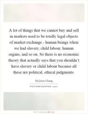 A lot of things that we cannot buy and sell in markets used to be totally legal objects of market exchange - human beings when we had slavery, child labour, human organs, and so on. So there is no economic theory that actually says that you shouldn’t have slavery or child labour because all these are political, ethical judgments Picture Quote #1