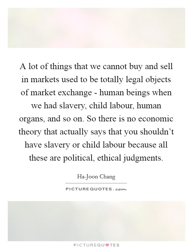 A lot of things that we cannot buy and sell in markets used to be totally legal objects of market exchange - human beings when we had slavery, child labour, human organs, and so on. So there is no economic theory that actually says that you shouldn't have slavery or child labour because all these are political, ethical judgments. Picture Quote #1