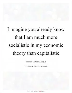 I imagine you already know that I am much more socialistic in my economic theory than capitalistic Picture Quote #1