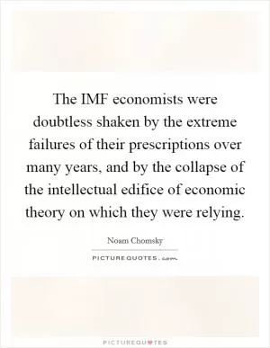 The IMF economists were doubtless shaken by the extreme failures of their prescriptions over many years, and by the collapse of the intellectual edifice of economic theory on which they were relying Picture Quote #1