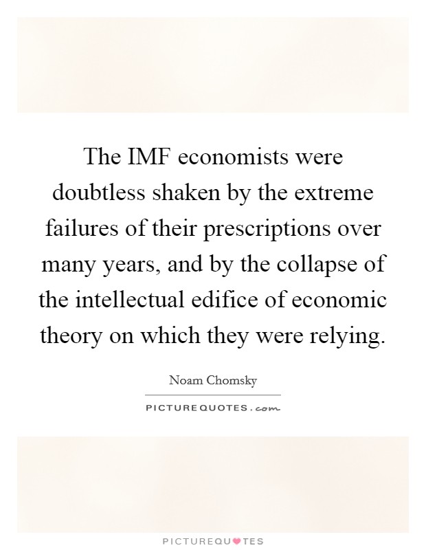 The IMF economists were doubtless shaken by the extreme failures of their prescriptions over many years, and by the collapse of the intellectual edifice of economic theory on which they were relying. Picture Quote #1