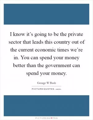 I know it’s going to be the private sector that leads this country out of the current economic times we’re in. You can spend your money better than the government can spend your money Picture Quote #1