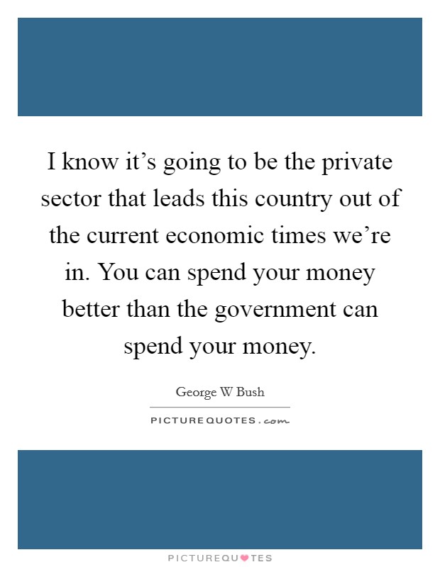 I know it's going to be the private sector that leads this country out of the current economic times we're in. You can spend your money better than the government can spend your money. Picture Quote #1