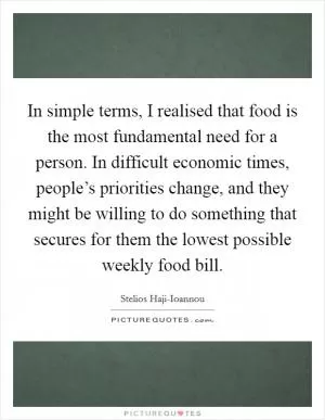 In simple terms, I realised that food is the most fundamental need for a person. In difficult economic times, people’s priorities change, and they might be willing to do something that secures for them the lowest possible weekly food bill Picture Quote #1