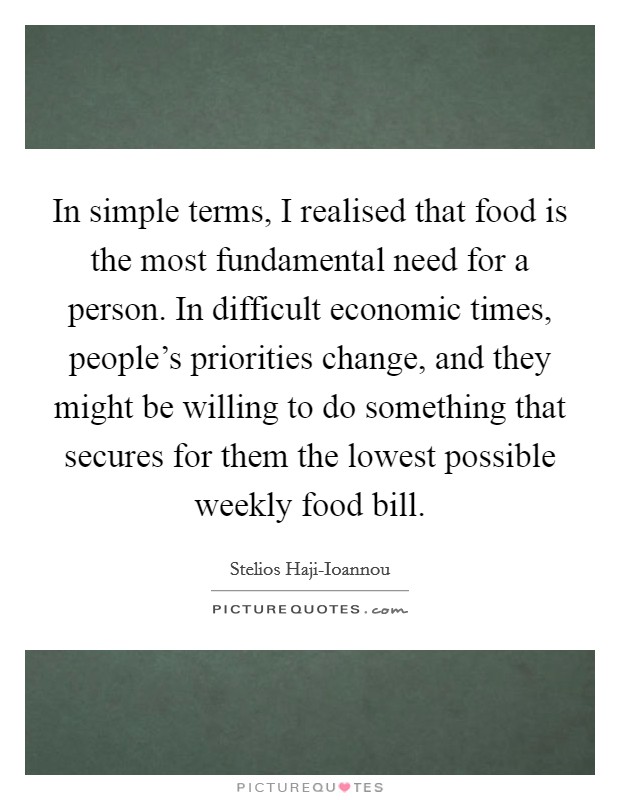 In simple terms, I realised that food is the most fundamental need for a person. In difficult economic times, people's priorities change, and they might be willing to do something that secures for them the lowest possible weekly food bill. Picture Quote #1