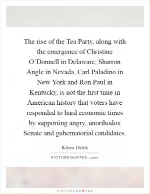 The rise of the Tea Party, along with the emergence of Christine O’Donnell in Delaware, Sharron Angle in Nevada, Carl Paladino in New York and Ron Paul in Kentucky, is not the first time in American history that voters have responded to hard economic times by supporting angry, unorthodox Senate and gubernatorial candidates Picture Quote #1