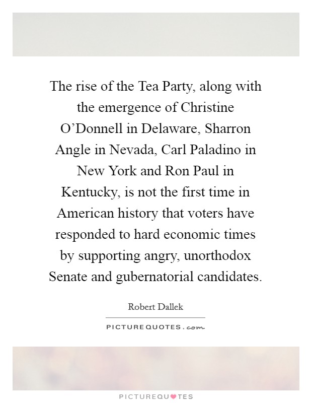 The rise of the Tea Party, along with the emergence of Christine O'Donnell in Delaware, Sharron Angle in Nevada, Carl Paladino in New York and Ron Paul in Kentucky, is not the first time in American history that voters have responded to hard economic times by supporting angry, unorthodox Senate and gubernatorial candidates. Picture Quote #1