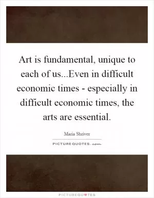 Art is fundamental, unique to each of us...Even in difficult economic times - especially in difficult economic times, the arts are essential Picture Quote #1