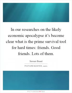 In our researches on the likely economic apocalypse it’s become clear what is the prime survival tool for hard times: friends. Good friends. Lots of them Picture Quote #1