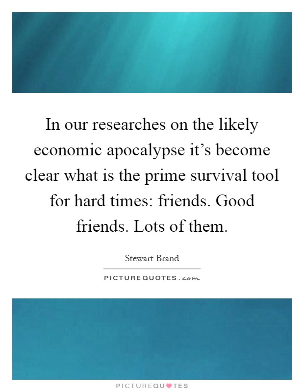 In our researches on the likely economic apocalypse it's become clear what is the prime survival tool for hard times: friends. Good friends. Lots of them. Picture Quote #1