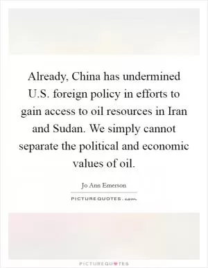 Already, China has undermined U.S. foreign policy in efforts to gain access to oil resources in Iran and Sudan. We simply cannot separate the political and economic values of oil Picture Quote #1