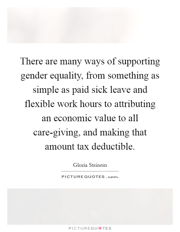 There are many ways of supporting gender equality, from something as simple as paid sick leave and flexible work hours to attributing an economic value to all care-giving, and making that amount tax deductible. Picture Quote #1