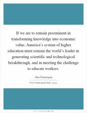 If we are to remain preeminent in transforming knowledge into economic value, America’s system of higher education must remain the world’s leader in generating scientific and technological breakthrough, and in meeting the challenge to educate workers Picture Quote #1