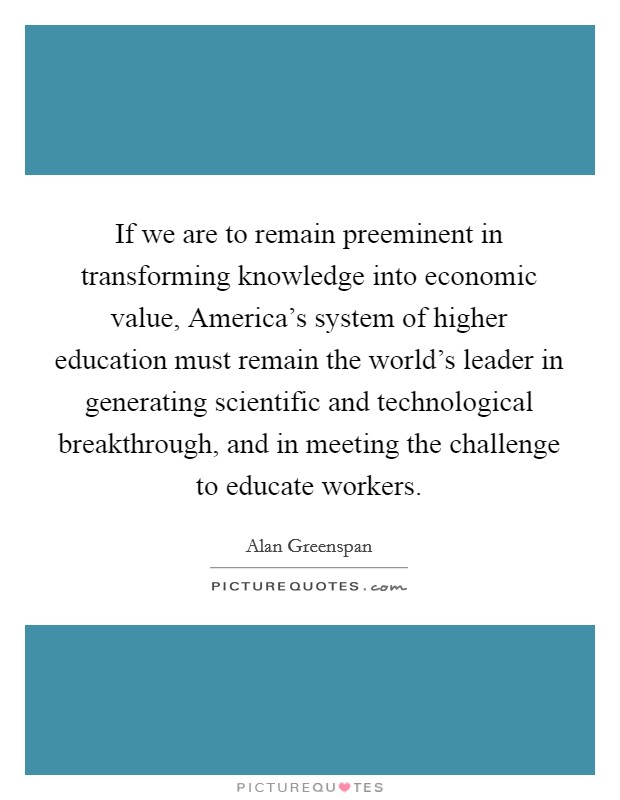 If we are to remain preeminent in transforming knowledge into economic value, America's system of higher education must remain the world's leader in generating scientific and technological breakthrough, and in meeting the challenge to educate workers. Picture Quote #1