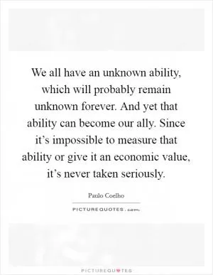 We all have an unknown ability, which will probably remain unknown forever. And yet that ability can become our ally. Since it’s impossible to measure that ability or give it an economic value, it’s never taken seriously Picture Quote #1