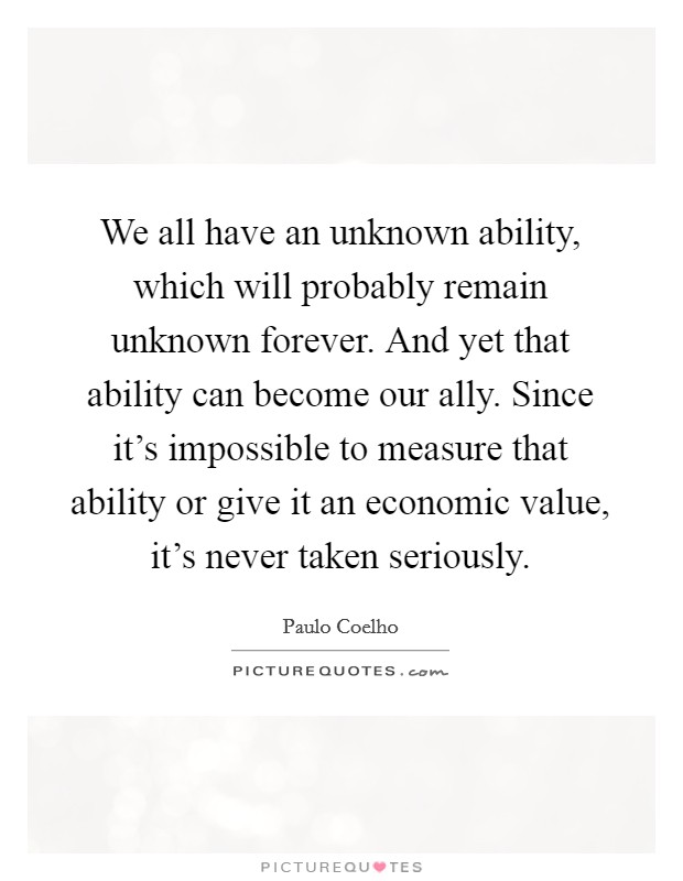 We all have an unknown ability, which will probably remain unknown forever. And yet that ability can become our ally. Since it's impossible to measure that ability or give it an economic value, it's never taken seriously. Picture Quote #1