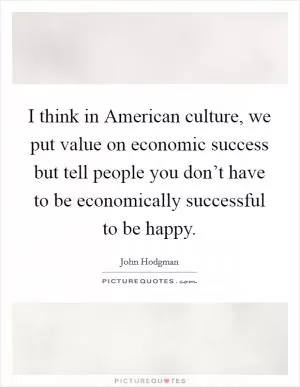 I think in American culture, we put value on economic success but tell people you don’t have to be economically successful to be happy Picture Quote #1