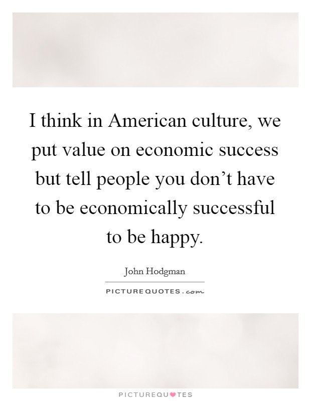 I think in American culture, we put value on economic success but tell people you don't have to be economically successful to be happy. Picture Quote #1